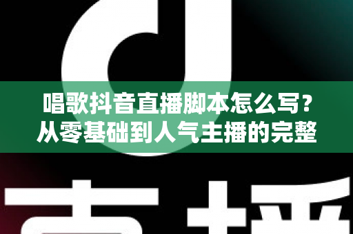 唱歌抖音直播脚本怎么写?从零基础到人气主播的完整脚本创作指南 唱歌抖音直播脚本怎么写?从零基础到人气主播的完整脚本创作指南