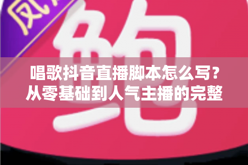 唱歌抖音直播脚本怎么写?从零基础到人气主播的完整脚本创作指南 唱歌抖音直播脚本怎么写?从零基础到人气主播的完整脚本创作指南