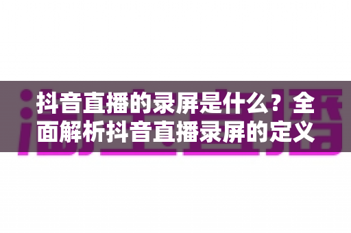 抖音直播的录屏是什么？全面解析抖音直播录屏的定义、用途、操作方法与注意事项