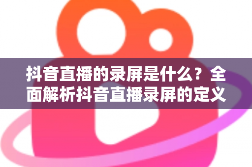 抖音直播的录屏是什么？全面解析抖音直播录屏的定义、用途、操作方法与注意事项