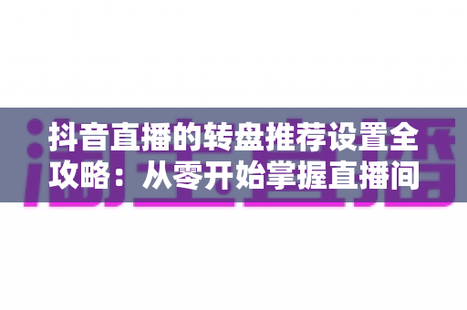 抖音直播的转盘推荐设置全攻略：从零开始掌握直播间互动引流的核心技巧