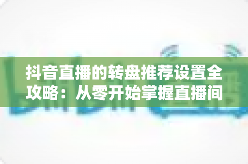 抖音直播的转盘推荐设置全攻略：从零开始掌握直播间互动引流的核心技巧