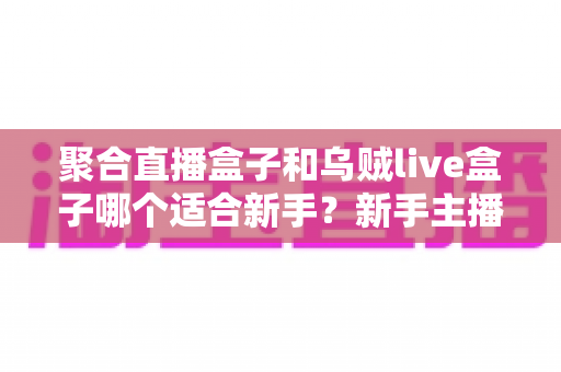 聚合直播盒子和乌贼live盒子哪个适合新手?新手主播必备的直播工具选择指南 聚合直播盒子和乌贼live盒子哪个适合新手?新手主播必备的直播工具选择指南