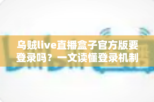 乌贼live直播盒子官方版要登录吗？一文读懂登录机制、功能差异与安全使用指南