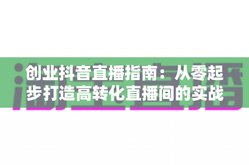 创业抖音直播指南:从零起步打造高转化直播间的实战手册 创业抖音直播指南:从零起步打造高转化直播间的实战手册