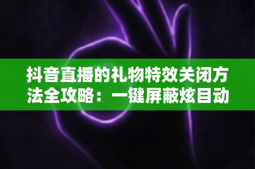 抖音直播的礼物特效关闭方法全攻略:一键屏蔽炫目动画,还原清爽流畅的观播体验 抖音直播的礼物特效关闭方法全攻略:一键屏蔽炫目动画,还原清爽流畅的观播体验