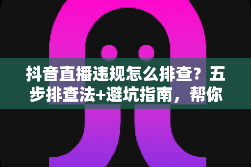 抖音直播违规怎么排查?五步排查法+避坑指南,帮你快速定位问题恢复流量 抖音直播违规怎么排查?五步排查法+避坑指南,帮你快速定位问题恢复流量