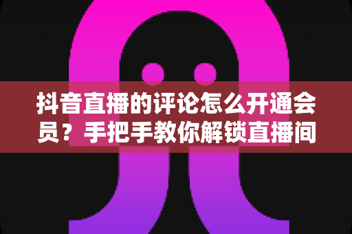 抖音直播的评论怎么开通会员?手把手教你解锁直播间会员专属评论特权 抖音直播的评论怎么开通会员?手把手教你解锁直播间会员专属评论特权