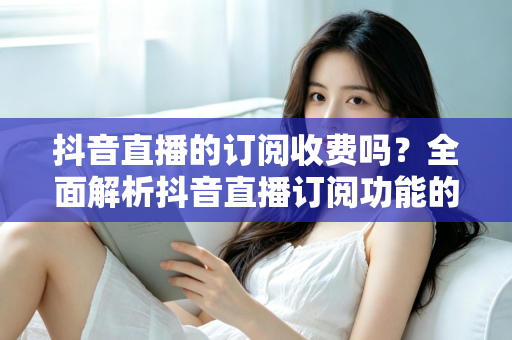 抖音直播的订阅收费吗?全面解析抖音直播订阅功能的收费标准、权益与开通指南 抖音直播的订阅收费吗?全面解析抖音直播订阅功能的收费标准、权益与开通指南