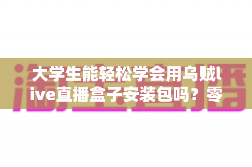 大学生能轻松学会用乌贼live直播盒子安装包吗？零基础也能上手的安装使用全攻略