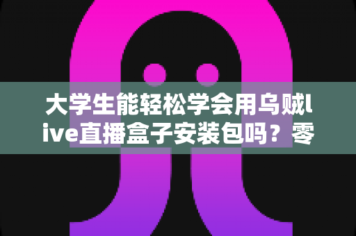 大学生能轻松学会用乌贼live直播盒子安装包吗？零基础也能上手的安装使用全攻略