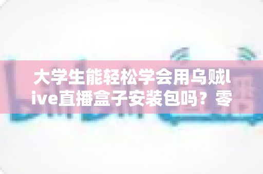 大学生能轻松学会用乌贼live直播盒子安装包吗？零基础也能上手的安装使用全攻略