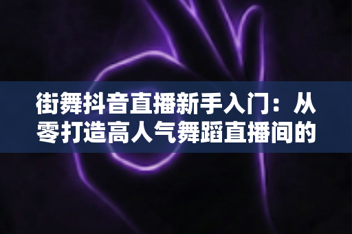 街舞抖音直播新手入门：从零打造高人气舞蹈直播间的完整攻略