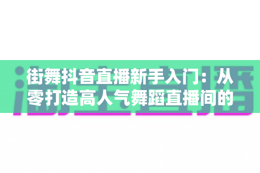 街舞抖音直播新手入门：从零打造高人气舞蹈直播间的完整攻略