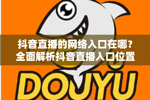 抖音直播的网络入口在哪?全面解析抖音直播入口位置、观看方法与开播技巧 抖音直播的网络入口在哪?全面解析抖音直播入口位置、观看方法与开播技巧