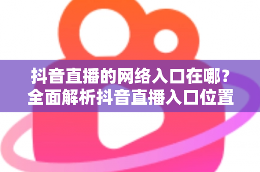 抖音直播的网络入口在哪?全面解析抖音直播入口位置、观看方法与开播技巧 抖音直播的网络入口在哪?全面解析抖音直播入口位置、观看方法与开播技巧