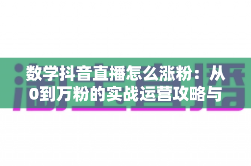 数学抖音直播怎么涨粉：从0到万粉的实战运营攻略与技巧全解析