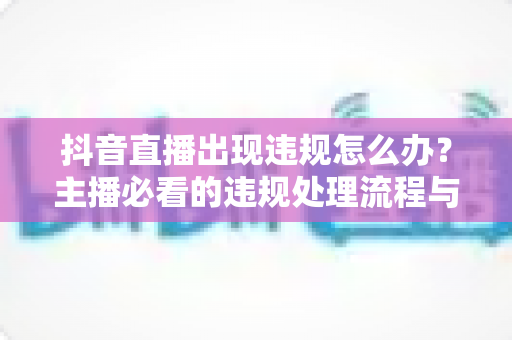 抖音直播出现违规怎么办?主播必看的违规处理流程与预防全攻略 抖音直播出现违规怎么办?主播必看的违规处理流程与预防全攻略