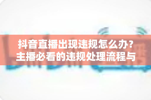 抖音直播出现违规怎么办?主播必看的违规处理流程与预防全攻略 抖音直播出现违规怎么办?主播必看的违规处理流程与预防全攻略