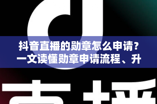 抖音直播的勋章怎么申请？一文读懂勋章申请流程、升级技巧与常见问题全解析