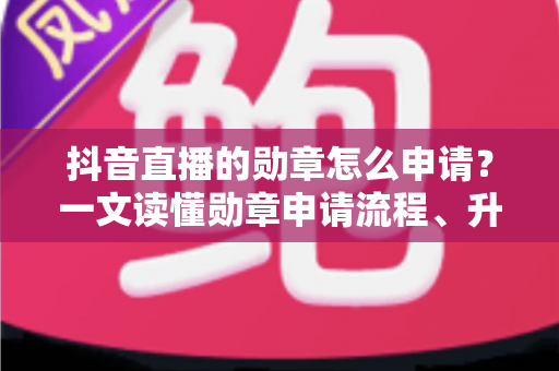 抖音直播的勋章怎么申请？一文读懂勋章申请流程、升级技巧与常见问题全解析