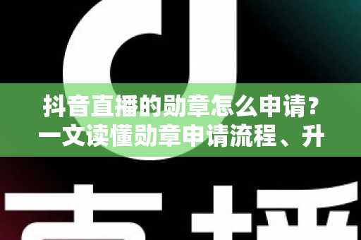 抖音直播的勋章怎么申请？一文读懂勋章申请流程、升级技巧与常见问题全解析