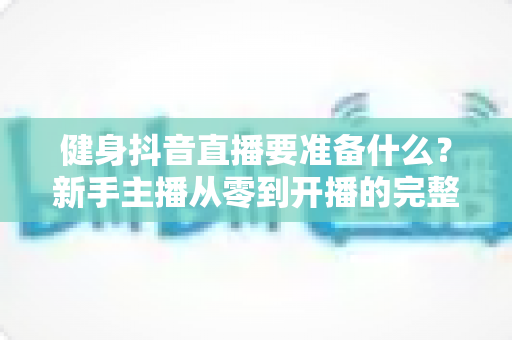 健身抖音直播要准备什么？新手主播从零到开播的完整准备清单与实战攻略