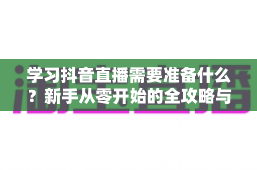 学习抖音直播需要准备什么？新手从零开始的全攻略与必备清单
