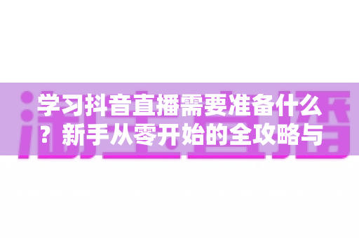 学习抖音直播需要准备什么？新手从零开始的全攻略与必备清单