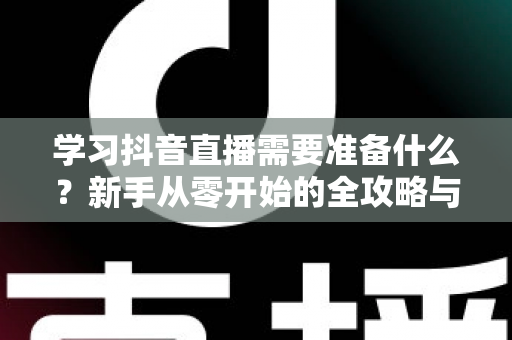 学习抖音直播需要准备什么？新手从零开始的全攻略与必备清单