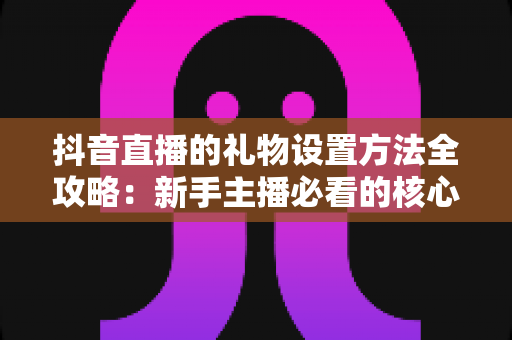 抖音直播的礼物设置方法全攻略:新手主播必看的核心操作指南与变现技巧 抖音直播的礼物设置方法全攻略:新手主播必看的核心操作指南与变现技巧