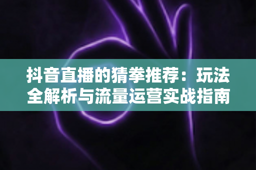抖音直播的猜拳推荐:玩法全解析与流量运营实战指南 抖音直播的猜拳推荐:玩法全解析与流量运营实战指南
