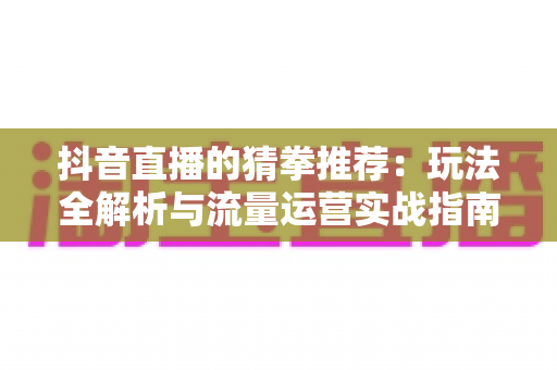 抖音直播的猜拳推荐:玩法全解析与流量运营实战指南 抖音直播的猜拳推荐:玩法全解析与流量运营实战指南
