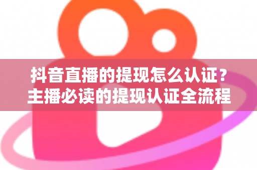 抖音直播的提现怎么认证？主播必读的提现认证全流程详解与实用攻略