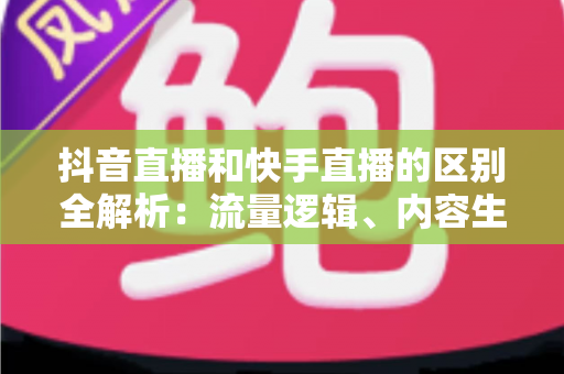 抖音直播和快手直播的区别全解析:流量逻辑、内容生态与变现模式深度对比 抖音直播和快手直播的区别全解析:流量逻辑、内容生态与变现模式深度对比