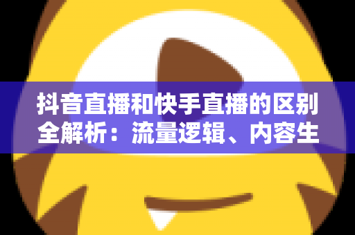 抖音直播和快手直播的区别全解析:流量逻辑、内容生态与变现模式深度对比 抖音直播和快手直播的区别全解析:流量逻辑、内容生态与变现模式深度对比
