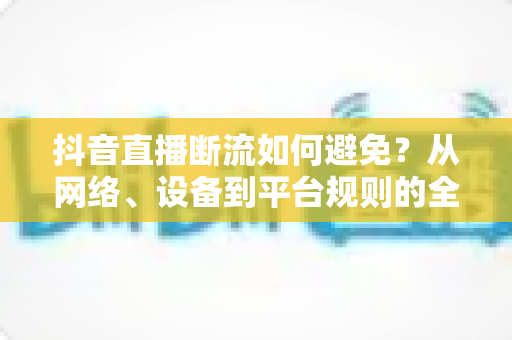 抖音直播断流如何避免？从网络、设备到平台规则的全方位实战指南