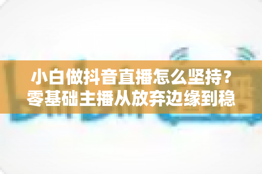 小白做抖音直播怎么坚持?零基础主播从放弃边缘到稳定开播的实战指南 小白做抖音直播怎么坚持?零基础主播从放弃边缘到稳定开播的实战指南