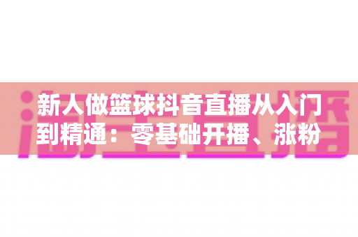 新人做篮球抖音直播从入门到精通:零基础开播、涨粉与变现的实战全攻略 新人做篮球抖音直播从入门到精通:零基础开播、涨粉与变现的实战全攻略