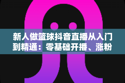 新人做篮球抖音直播从入门到精通:零基础开播、涨粉与变现的实战全攻略 新人做篮球抖音直播从入门到精通:零基础开播、涨粉与变现的实战全攻略