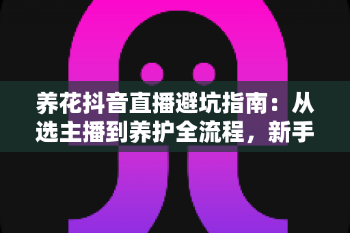 养花抖音直播避坑指南：从选主播到养护全流程，新手花友必备的防雷手册