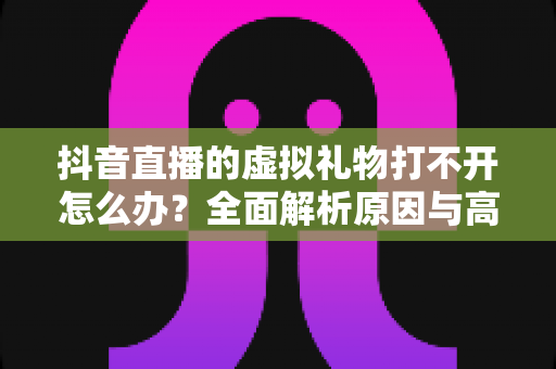 抖音直播的虚拟礼物打不开怎么办?全面解析原因与高效解决方法指南 抖音直播的虚拟礼物打不开怎么办?全面解析原因与高效解决方法指南