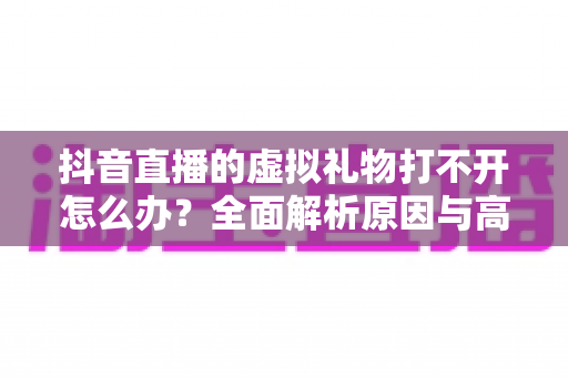 抖音直播的虚拟礼物打不开怎么办?全面解析原因与高效解决方法指南 抖音直播的虚拟礼物打不开怎么办?全面解析原因与高效解决方法指南
