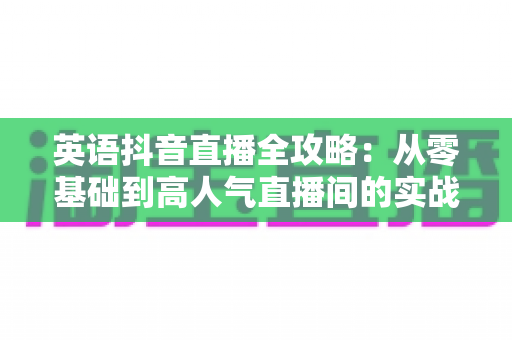 英语抖音直播全攻略:从零基础到高人气直播间的实战指南 英语抖音直播全攻略:从零基础到高人气直播间的实战指南