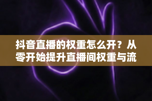 抖音直播的权重怎么开？从零开始提升直播间权重与流量的完整实战指南