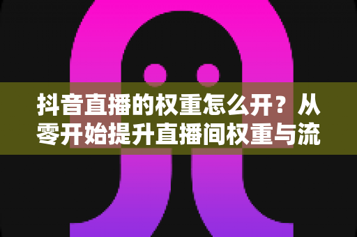 抖音直播的权重怎么开？从零开始提升直播间权重与流量的完整实战指南