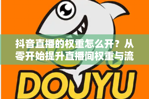 抖音直播的权重怎么开？从零开始提升直播间权重与流量的完整实战指南