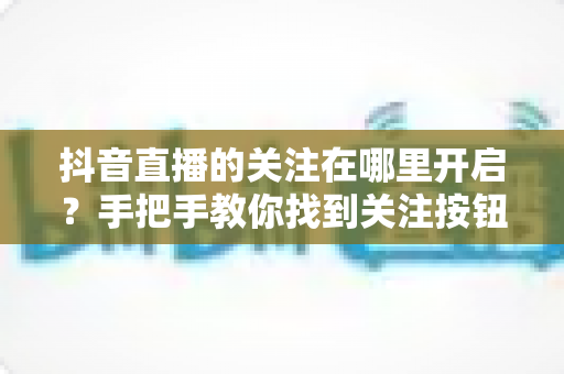 抖音直播的关注在哪里开启?手把手教你找到关注按钮并开启直播提醒的完整指南 抖音直播的关注在哪里开启?手把手教你找到关注按钮并开启直播提醒的完整指南