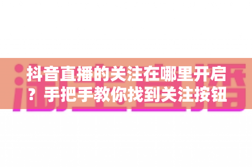 抖音直播的关注在哪里开启?手把手教你找到关注按钮并开启直播提醒的完整指南 抖音直播的关注在哪里开启?手把手教你找到关注按钮并开启直播提醒的完整指南