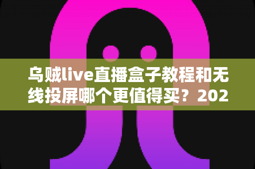 乌贼live直播盒子教程和无线投屏哪个更值得买？2025年直播与投屏设备选购全攻略